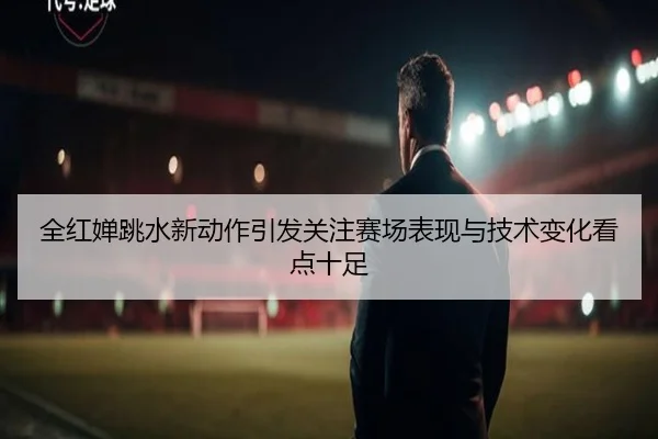 全红婵跳水新动作引发关注赛场表现与技术变化看点十足